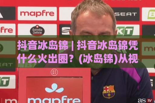 抖音冰岛锦 | 抖音冰岛锦凭什么火出圈？(冰岛锦)从视觉符号到内容生态的底层逻辑⚽最大权威网页进球站观看解说让球盘高清技巧预选
