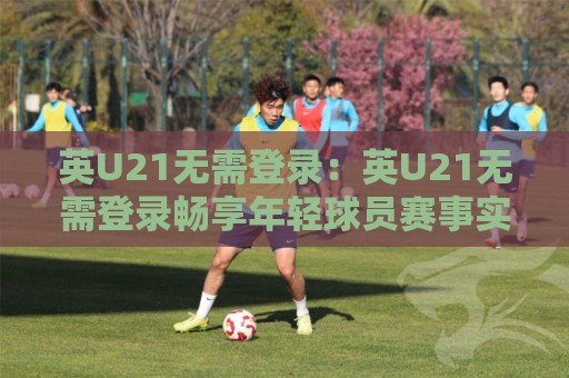 英U21无需登录：英U21无需登录畅享年轻球员赛事实时动态，英U21无需登录带你轻松跟进梯队表现⚽网上热门压球站无需登录对比大礼包导航小球粤语解说