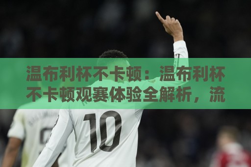 温布利杯不卡顿：温布利杯不卡顿观赛体验全解析，流畅画面背后的技术逻辑与实用思路（温布利杯不卡顿）⚽线上十大最稳进球站免费无延迟4K俱乐部中水入口