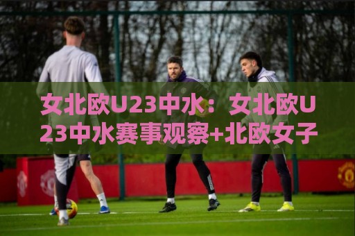 女北欧U23中水：女北欧U23中水赛事观察+北欧女子青年军的中水战术价值与观赛看点【女北欧U23中水】⚽最大权威网页比球站无需注册观看解说让球盘高清技巧