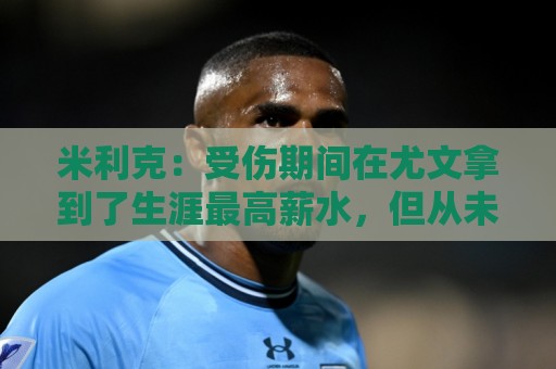 米利克：受伤期间在尤文拿到了生涯最高薪水，但从未如此不快乐过