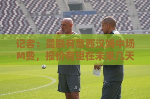 记者：曼联有意西汉姆中场M费，报价有望在未来几天内正式提交