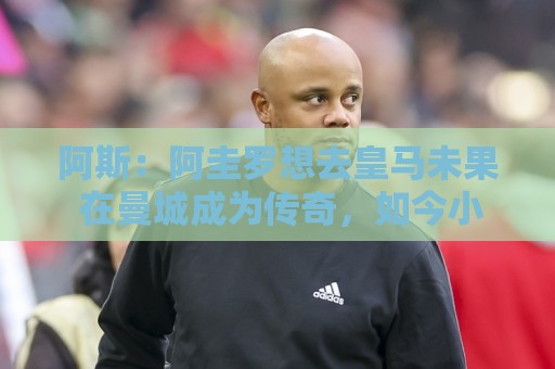 阿斯:阿圭罗想去皇马未果 在曼城成为传奇,如今小蜘蛛处境相似 阿斯:阿圭罗想去皇马未果 在曼城成为传奇,如今小蜘蛛处境相似