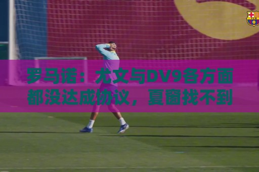 罗马诺:尤文与DV9各方面都没达成协议,夏窗找不到下家可能回来 罗马诺:尤文与DV9各方面都没达成协议,夏窗找不到下家可能回来