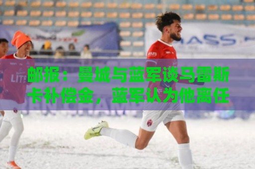 邮报：曼城与蓝军谈马雷斯卡补偿金，蓝军认为他离任是崩盘原因