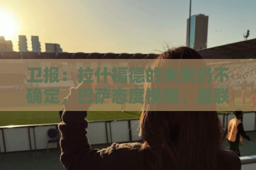 卫报:拉什福德的未来仍不确定,巴萨态度模糊、曼联要价2600万镑 卫报:拉什福德的未来仍不确定,巴萨态度模糊、曼联要价2600万镑