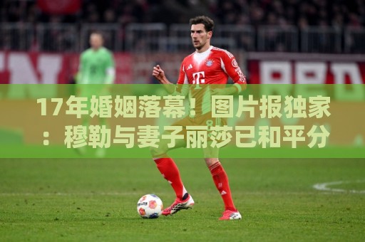 17年婚姻落幕！图片报独家：穆勒与妻子丽莎已和平分手