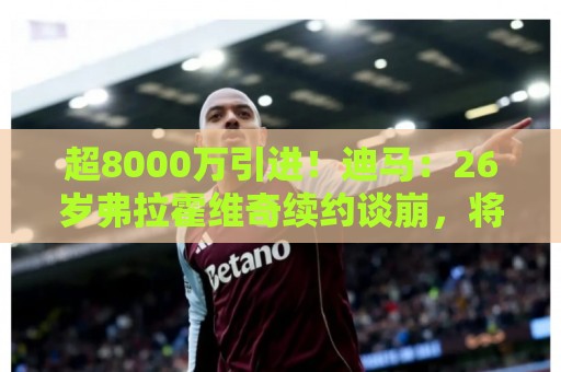 超8000万引进！迪马：26岁弗拉霍维奇续约谈崩，将自由身离开尤文