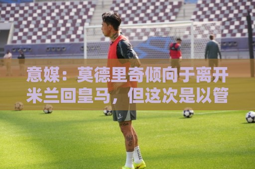 意媒：莫德里奇倾向于离开米兰回皇马，但这次是以管理层身份回归