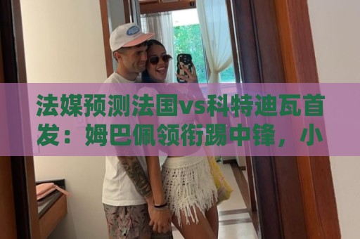 法媒预测法国vs科特迪瓦首发:姆巴佩领衔踢中锋,小图拉姆左边锋 法媒预测法国vs科特迪瓦首发:姆巴佩领衔踢中锋,小图拉姆左边锋