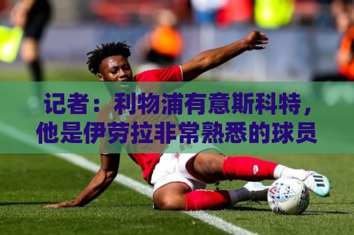 记者:利物浦有意斯科特,他是伊劳拉非常熟悉的球员 记者:利物浦有意斯科特,他是伊劳拉非常熟悉的球员