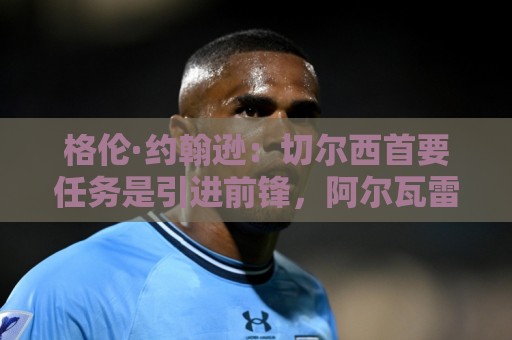 格伦·约翰逊:切尔西首要任务是引进前锋,阿尔瓦雷斯是不错选择 格伦·约翰逊:切尔西首要任务是引进前锋,阿尔瓦雷斯是不错选择