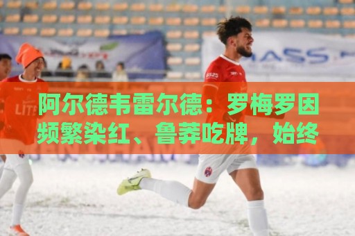 阿尔德韦雷尔德:罗梅罗因频繁染红、鲁莽吃牌,始终在拖累热刺 阿尔德韦雷尔德:罗梅罗因频繁染红、鲁莽吃牌,始终在拖累热刺