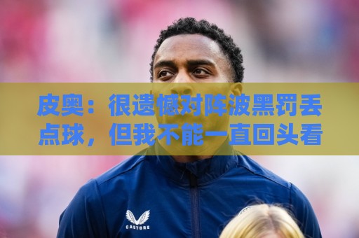 皮奥:很遗憾对阵波黑罚丢点球,但我不能一直回头看,要向前看 皮奥:很遗憾对阵波黑罚丢点球,但我不能一直回头看,要向前看