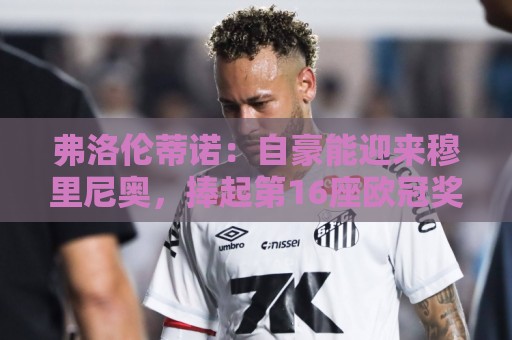 弗洛伦蒂诺:自豪能迎来穆里尼奥,捧起第16座欧冠奖杯前绝不歇息 弗洛伦蒂诺:自豪能迎来穆里尼奥,捧起第16座欧冠奖杯前绝不歇息
