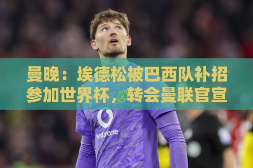 曼晚：埃德松被巴西队补招参加世界杯，转会曼联官宣可能推迟