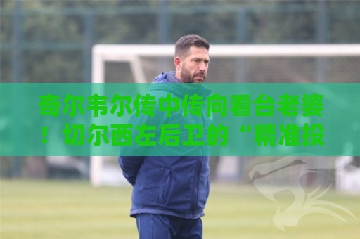 奇尔韦尔传中传向看台老婆！切尔西左后卫的“精准投喂”艺术【奇尔韦尔传中传向看台老婆】