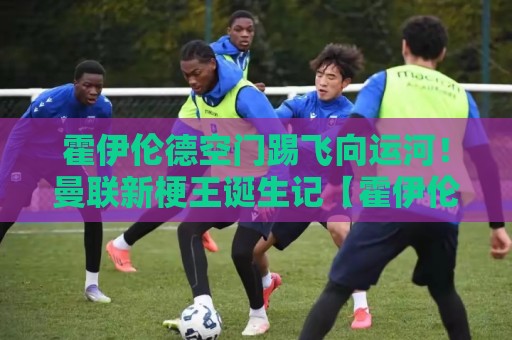 霍伊伦德空门踢飞向运河!曼联新梗王诞生记【霍伊伦德空门踢飞向运河】 霍伊伦德空门踢飞向运河!曼联新梗王诞生记【霍伊伦德空门踢飞向运河】