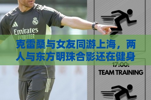 克雷桑与女友同游上海，两人与东方明珠合影还在健身房健身