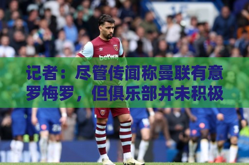 记者：尽管传闻称曼联有意罗梅罗，但俱乐部并未积极寻求引进中卫