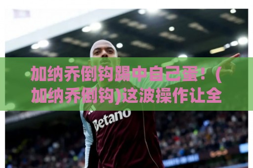 加纳乔倒钩踢中自己蛋!(加纳乔倒钩)这波操作让全网笑到蛋疼 加纳乔倒钩踢中自己蛋!(加纳乔倒钩)这波操作让全网笑到蛋疼