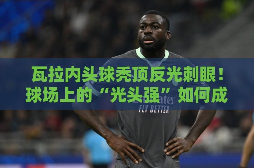 瓦拉内头球秃顶反光刺眼！球场上的“光头强”如何成为对手公敌？【瓦拉内头球秃顶反光刺眼】