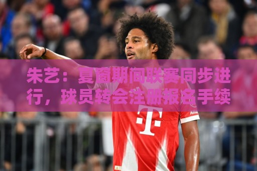 朱艺：夏窗期间联赛同步进行，球员转会注册报名手续完成即可出战