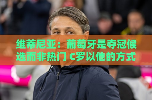 维蒂尼亚：葡萄牙是夺冠候选而非热门 C罗以他的方式奉献自己