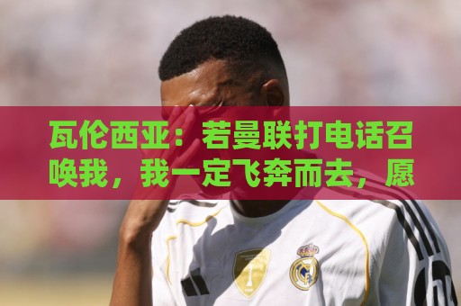 瓦伦西亚:若曼联打电话召唤我,我一定飞奔而去,愿担任任何角色 瓦伦西亚:若曼联打电话召唤我,我一定飞奔而去,愿担任任何角色