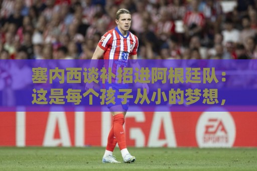 塞内西谈补招进阿根廷队：这是每个孩子从小的梦想，非常开心