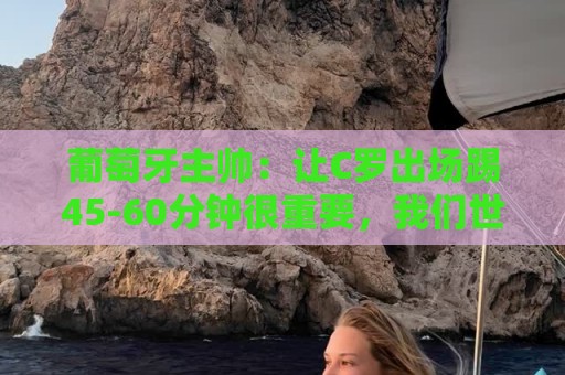 葡萄牙主帅：让C罗出场踢45-60分钟很重要，我们世界杯的首发未定