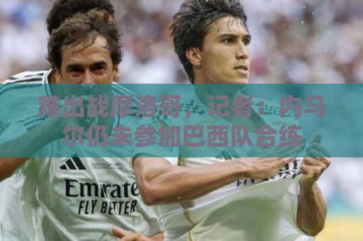 难出战摩洛哥，记者：内马尔仍未参加巴西队合练