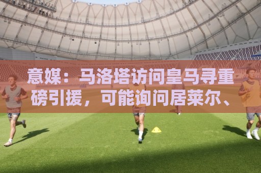 意媒：马洛塔访问皇马寻重磅引援，可能询问居莱尔、罗德里戈等人