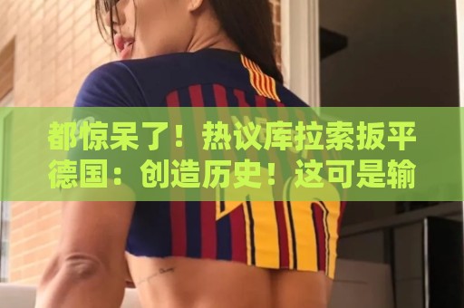 都惊呆了！热议库拉索扳平德国：创造历史！这可是输给国足的球队