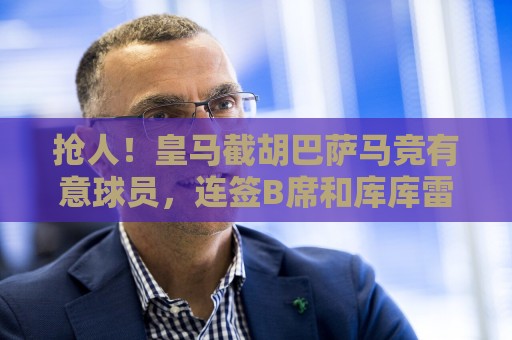 抢人!皇马截胡巴萨马竞有意球员,连签B席和库库雷利亚 抢人!皇马截胡巴萨马竞有意球员,连签B席和库库雷利亚