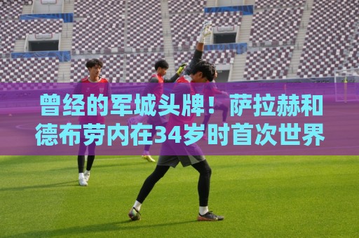 曾经的军城头牌！萨拉赫和德布劳内在34岁时首次世界杯同场竞技