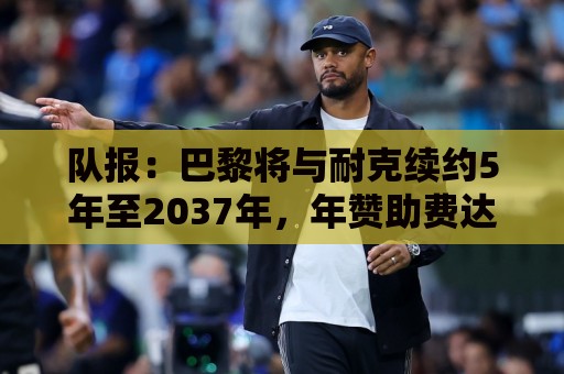 队报:巴黎将与耐克续约5年至2037年,年赞助费达1亿欧比肩巴萨 队报:巴黎将与耐克续约5年至2037年,年赞助费达1亿欧比肩巴萨