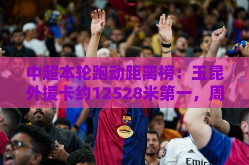 中超本轮跑动距离榜：玉昆外援卡约12528米第一，周定洋第二