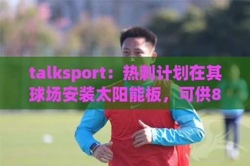 talksport:热刺计划在其球场安装太阳能板,可供850户家庭用电 talksport:热刺计划在其球场安装太阳能板,可供850户家庭用电
