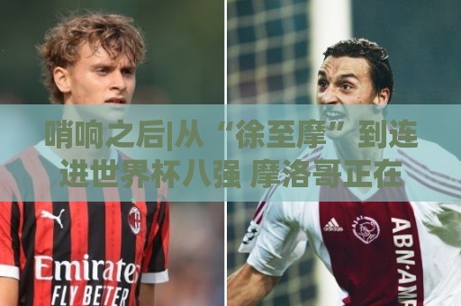 哨响之后|从“徐至摩”到连进世界杯八强 摩洛哥正在对的路上飞奔 哨响之后|从“徐至摩”到连进世界杯八强 摩洛哥正在对的路上飞奔