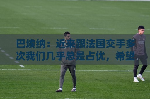巴埃纳:近来跟法国交手多次我们几乎总是占优,希望明天也是如此 巴埃纳:近来跟法国交手多次我们几乎总是占优,希望明天也是如此