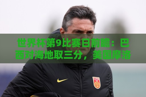 世界杯第9比赛日前瞻：巴西对海地取三分，美国摩洛哥土耳其出战