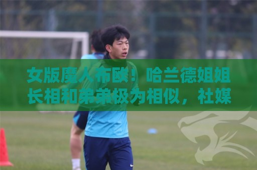 女版魔人布欧!哈兰德姐姐长相和弟弟极为相似,社媒拥有30万粉丝 女版魔人布欧!哈兰德姐姐长相和弟弟极为相似,社媒拥有30万粉丝