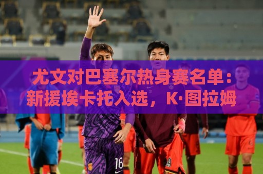 尤文对巴塞尔热身赛名单：新援埃卡托入选，K·图拉姆切利克缺席