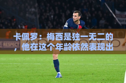 卡佩罗:梅西是独一无二的,他在这个年龄依然表现出色并充满斗志 卡佩罗:梅西是独一无二的,他在这个年龄依然表现出色并充满斗志