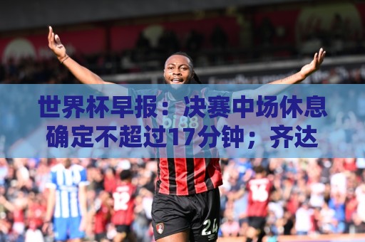 世界杯早报:决赛中场休息确定不超过17分钟;齐达内执教法国HWG 世界杯早报:决赛中场休息确定不超过17分钟;齐达内执教法国HWG
