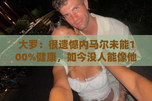 大罗:很遗憾内马尔未能100%健康,如今没人能像他过去那样踢球 大罗:很遗憾内马尔未能100%健康,如今没人能像他过去那样踢球