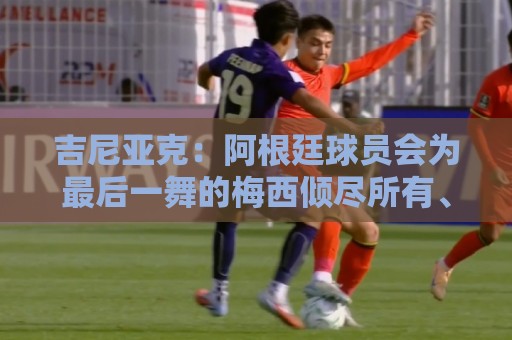 吉尼亚克:阿根廷球员会为最后一舞的梅西倾尽所有、超越自我 吉尼亚克:阿根廷球员会为最后一舞的梅西倾尽所有、超越自我