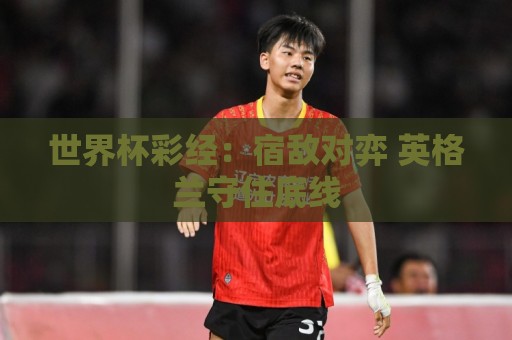 世界杯彩经:宿敌对弈 英格兰守住底线 世界杯彩经:宿敌对弈 英格兰守住底线