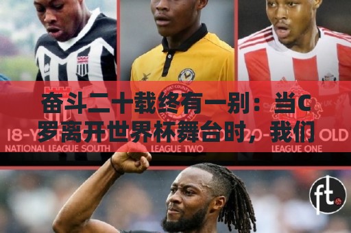 奋斗二十载终有一别:当C罗离开世界杯舞台时,我们应如何告别他 奋斗二十载终有一别:当C罗离开世界杯舞台时,我们应如何告别他